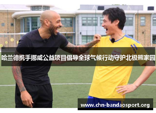 哈兰德携手挪威公益项目倡导全球气候行动守护北极熊家园 哈兰德携手挪威公益项目倡导全球气候行动守护北极熊家园