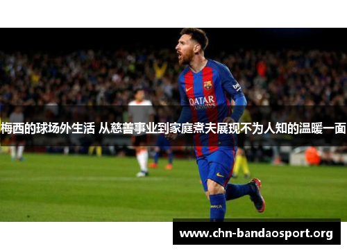 梅西的球场外生活 从慈善事业到家庭煮夫展现不为人知的温暖一面 梅西的球场外生活 从慈善事业到家庭煮夫展现不为人知的温暖一面