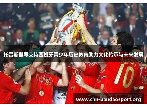 托雷斯倡导支持西班牙青少年历史教育助力文化传承与未来发展 托雷斯倡导支持西班牙青少年历史教育助力文化传承与未来发展