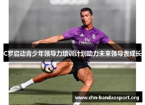 C罗启动青少年领导力培训计划助力未来领导者成长 C罗启动青少年领导力培训计划助力未来领导者成长