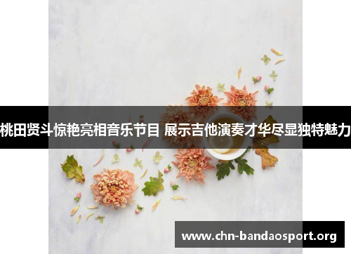 桃田贤斗惊艳亮相音乐节目 展示吉他演奏才华尽显独特魅力 桃田贤斗惊艳亮相音乐节目 展示吉他演奏才华尽显独特魅力