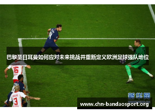 巴黎圣日耳曼如何应对未来挑战并重新定义欧洲足球强队地位 巴黎圣日耳曼如何应对未来挑战并重新定义欧洲足球强队地位