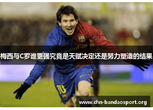 梅西与C罗谁更强究竟是天赋决定还是努力塑造的结果