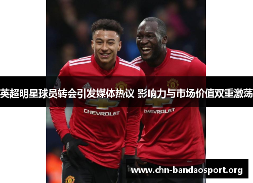 英超明星球员转会引发媒体热议 影响力与市场价值双重激荡