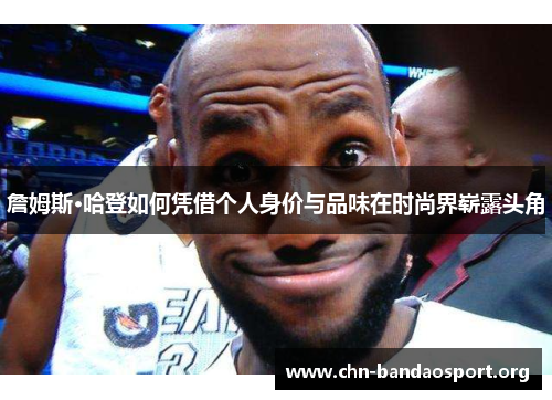 詹姆斯·哈登如何凭借个人身价与品味在时尚界崭露头角 詹姆斯·哈登如何凭借个人身价与品味在时尚界崭露头角