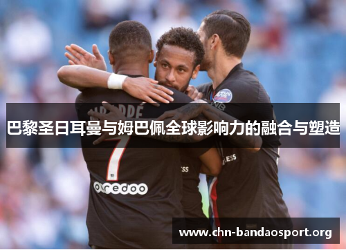 巴黎圣日耳曼与姆巴佩全球影响力的融合与塑造 巴黎圣日耳曼与姆巴佩全球影响力的融合与塑造