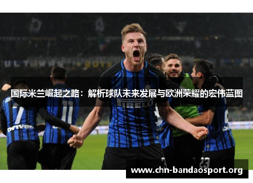 国际米兰崛起之路：解析球队未来发展与欧洲荣耀的宏伟蓝图