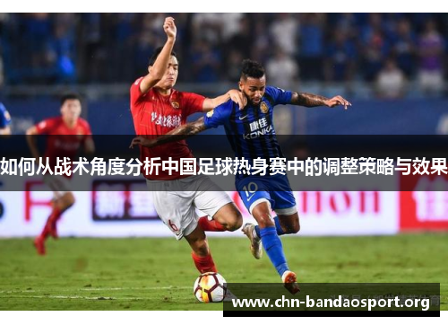如何从战术角度分析中国足球热身赛中的调整策略与效果 如何从战术角度分析中国足球热身赛中的调整策略与效果