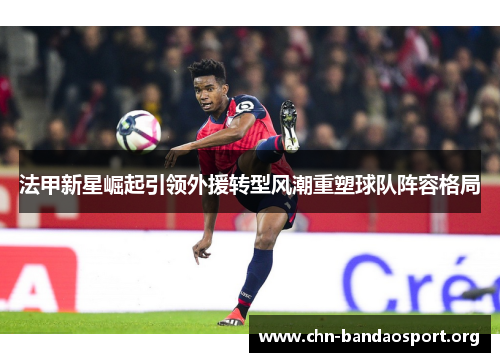 法甲新星崛起引领外援转型风潮重塑球队阵容格局 法甲新星崛起引领外援转型风潮重塑球队阵容格局