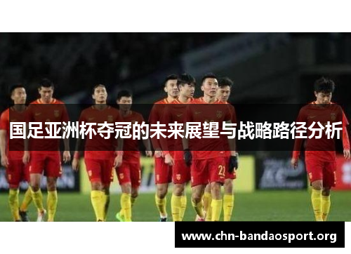 国足亚洲杯夺冠的未来展望与战略路径分析 国足亚洲杯夺冠的未来展望与战略路径分析