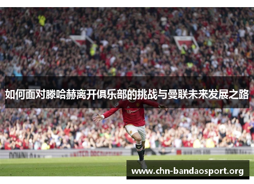 如何面对滕哈赫离开俱乐部的挑战与曼联未来发展之路 如何面对滕哈赫离开俱乐部的挑战与曼联未来发展之路