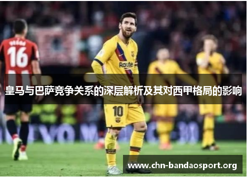 皇马与巴萨竞争关系的深层解析及其对西甲格局的影响