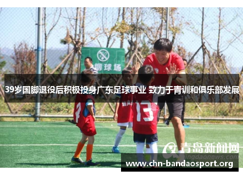 39岁国脚退役后积极投身广东足球事业 致力于青训和俱乐部发展