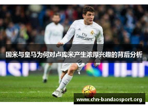 国米与皇马为何对卢库米产生浓厚兴趣的背后分析 国米与皇马为何对卢库米产生浓厚兴趣的背后分析