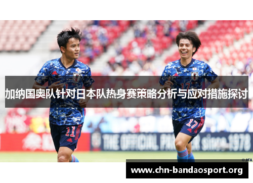 加纳国奥队针对日本队热身赛策略分析与应对措施探讨 加纳国奥队针对日本队热身赛策略分析与应对措施探讨