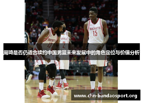 周琦是否仍适合续约中国男篮未来发展中的角色定位与价值分析 周琦是否仍适合续约中国男篮未来发展中的角色定位与价值分析