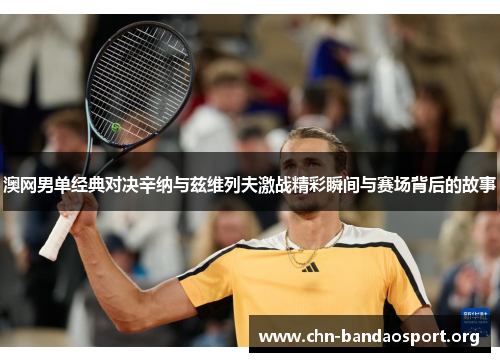 澳网男单经典对决辛纳与兹维列夫激战精彩瞬间与赛场背后的故事 澳网男单经典对决辛纳与兹维列夫激战精彩瞬间与赛场背后的故事
