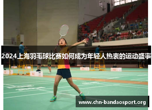2024上海羽毛球比赛如何成为年轻人热衷的运动盛事 2024上海羽毛球比赛如何成为年轻人热衷的运动盛事