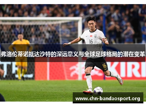 弗洛伦蒂诺抵达沙特的深远意义与全球足球格局的潜在变革