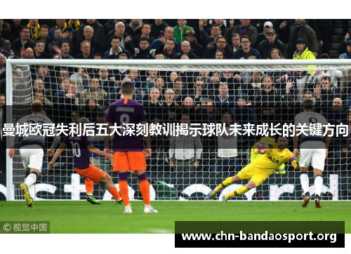 曼城欧冠失利后五大深刻教训揭示球队未来成长的关键方向 曼城欧冠失利后五大深刻教训揭示球队未来成长的关键方向