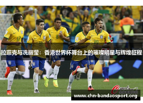 拉菲克与冼丽莹：香港世界杯舞台上的璀璨明星与辉煌征程