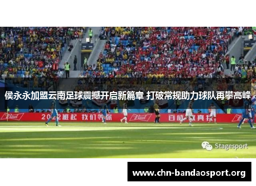 侯永永加盟云南足球震撼开启新篇章 打破常规助力球队再攀高峰