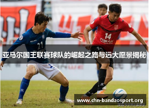 亚马尔国王联赛球队的崛起之路与远大愿景揭秘 亚马尔国王联赛球队的崛起之路与远大愿景揭秘