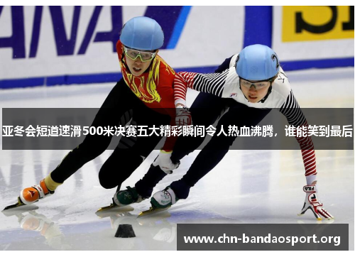 亚冬会短道速滑500米决赛五大精彩瞬间令人热血沸腾，谁能笑到最后