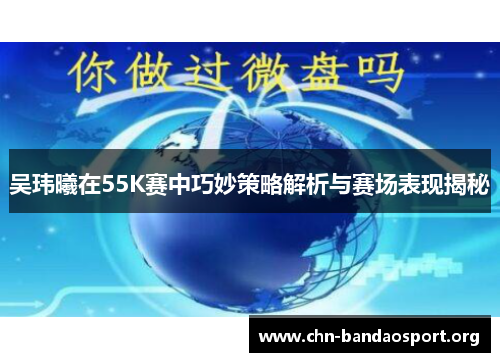 吴玮曦在55K赛中巧妙策略解析与赛场表现揭秘 吴玮曦在55K赛中巧妙策略解析与赛场表现揭秘