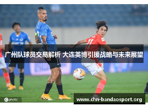 广州队球员交易解析 大连英博引援战略与未来展望 广州队球员交易解析 大连英博引援战略与未来展望