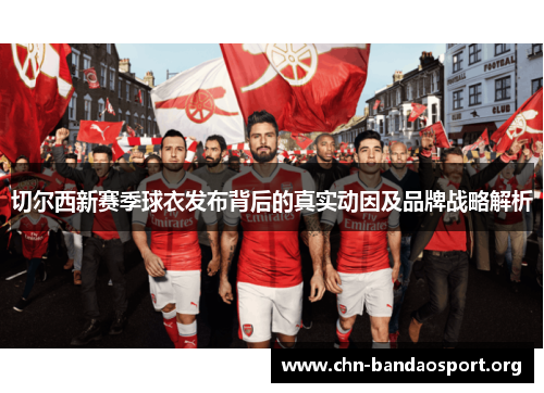 切尔西新赛季球衣发布背后的真实动因及品牌战略解析
