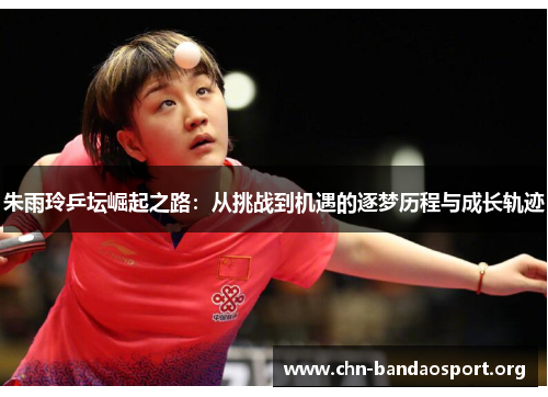 朱雨玲乒坛崛起之路：从挑战到机遇的逐梦历程与成长轨迹