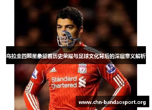 乌拉圭四颗星象征着历史荣耀与足球文化背后的深层意义解析