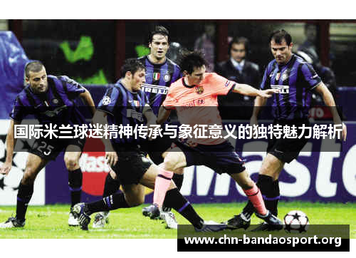 国际米兰球迷精神传承与象征意义的独特魅力解析 国际米兰球迷精神传承与象征意义的独特魅力解析