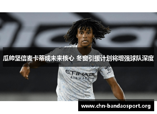 瓜帅坚信麦卡蒂成未来核心 冬窗引援计划将增强球队深度