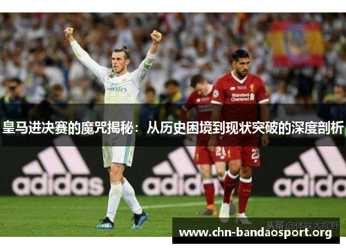 皇马进决赛的魔咒揭秘:从历史困境到现状突破的深度剖析 皇马进决赛的魔咒揭秘:从历史困境到现状突破的深度剖析