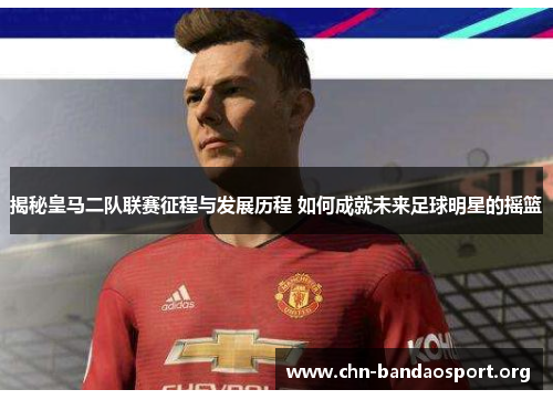 揭秘皇马二队联赛征程与发展历程 如何成就未来足球明星的摇篮 揭秘皇马二队联赛征程与发展历程 如何成就未来足球明星的摇篮