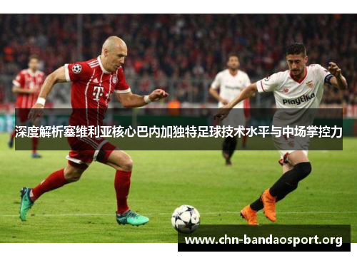 深度解析塞维利亚核心巴内加独特足球技术水平与中场掌控力 深度解析塞维利亚核心巴内加独特足球技术水平与中场掌控力