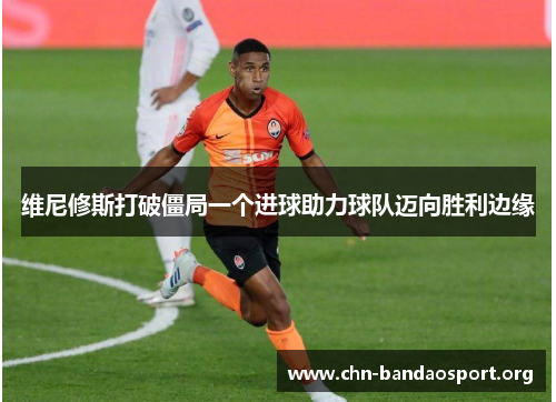 维尼修斯打破僵局一个进球助力球队迈向胜利边缘 维尼修斯打破僵局一个进球助力球队迈向胜利边缘