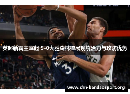 英超新霸主崛起 5-0大胜森林狼展现统治力与攻防优势 英超新霸主崛起 5-0大胜森林狼展现统治力与攻防优势