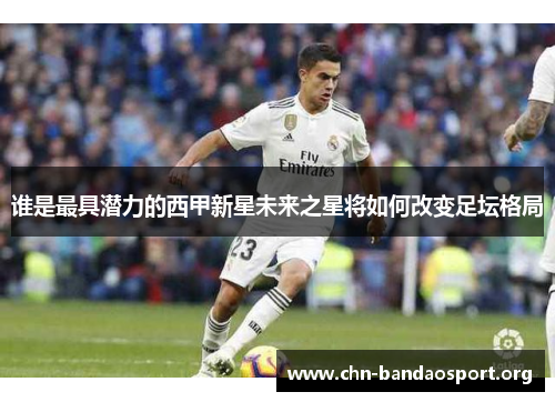 谁是最具潜力的西甲新星未来之星将如何改变足坛格局