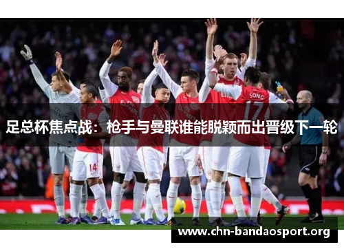 足总杯焦点战：枪手与曼联谁能脱颖而出晋级下一轮