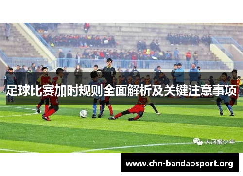 足球比赛加时规则全面解析及关键注意事项 足球比赛加时规则全面解析及关键注意事项