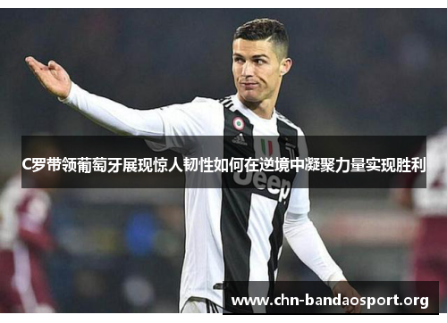 C罗带领葡萄牙展现惊人韧性如何在逆境中凝聚力量实现胜利