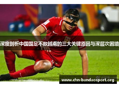 深度剖析中国国足不敌越南的三大关键原因与深层次困境